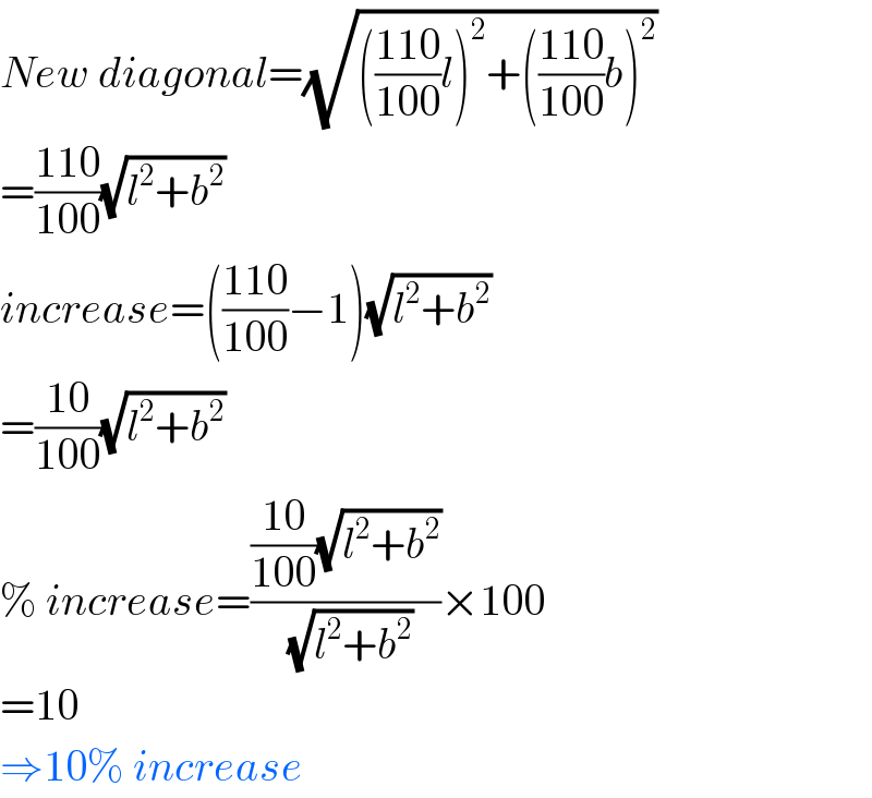 New diagonal=(√((((110)/(100))l)^2 +(((110)/(100))b)^2 ))  =((110)/(100))(√(l^2 +b^2 ))  increase=(((110)/(100))−1)(√(l^2 +b^2 ))  =((10)/(100))(√(l^2 +b^2 ))  % increase=((((10)/(100))(√(l^2 +b^2 )))/(√(l^2 +b^2 )))×100  =10  ⇒10% increase  