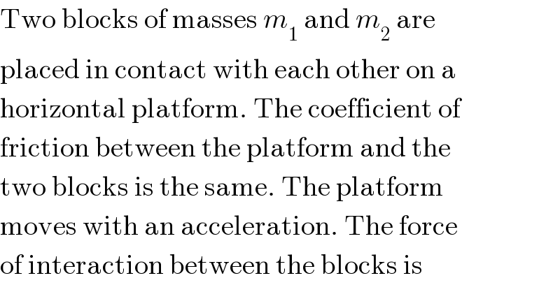 Two blocks of masses m_1  and m_2  are  placed in contact with each other on a  horizontal platform. The coefficient of  friction between the platform and the  two blocks is the same. The platform  moves with an acceleration. The force  of interaction between the blocks is  