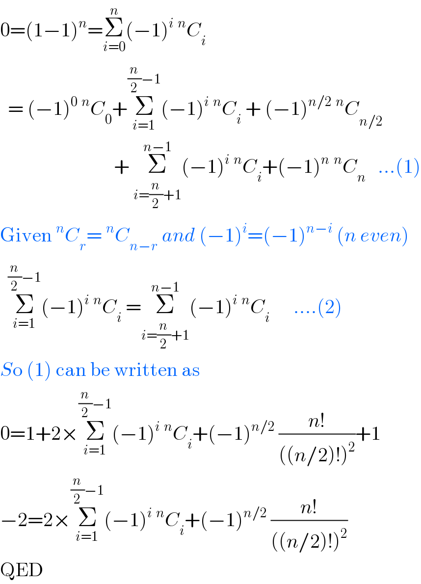 0=(1−1)^n =Σ_(i=0) ^n (−1)^i ^n C_i     = (−1)^0 ^n C_0 +Σ_(i=1) ^((n/2)−1) (−1)^i ^n C_i  + (−1)^(n/2) ^n C_(n/2)                                 + Σ_(i=(n/2)+1) ^(n−1) (−1)^i ^n C_i +(−1)^n ^n C_n    ...(1)  Given^n C_r =^n C_(n−r)  and (−1)^i =(−1)^(n−i)  (n even)    Σ_(i=1) ^((n/2)−1) (−1)^i ^n C_i  =Σ_(i=(n/2)+1) ^(n−1) (−1)^i ^n C_i       ....(2)  So (1) can be written as  0=1+2×Σ_(i=1) ^((n/2)−1) (−1)^i ^n C_i +(−1)^(n/2)  ((n!)/(((n/2)!)^2 ))+1  −2=2×Σ_(i=1) ^((n/2)−1) (−1)^i ^n C_i +(−1)^(n/2)  ((n!)/(((n/2)!)^2 ))   QED  