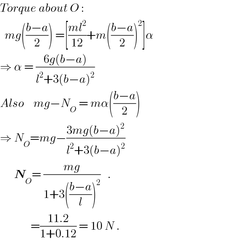 Torque about O :    mg(((b−a)/2)) =[((ml^2 )/(12))+m(((b−a)/2))^2 ]α  ⇒ α = ((6g(b−a))/(l^2 +3(b−a)^2 ))  Also    mg−N_O  = mα(((b−a)/2))  ⇒ N_O =mg−((3mg(b−a)^2 )/(l^2 +3(b−a)^2 ))        N_O = ((mg)/(1+3(((b−a)/l))^2 ))   .               =((11.2)/(1+0.12)) = 10 N .  