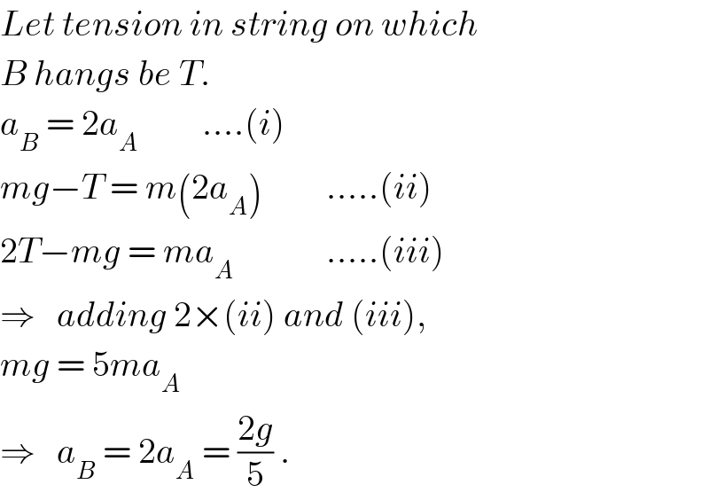 Let tension in string on which  B hangs be T.  a_B  = 2a_A          ....(i)  mg−T = m(2a_A )         .....(ii)  2T−mg = ma_A              .....(iii)  ⇒   adding 2×(ii) and (iii),  mg = 5ma_A   ⇒   a_B  = 2a_A  = ((2g)/5) .  