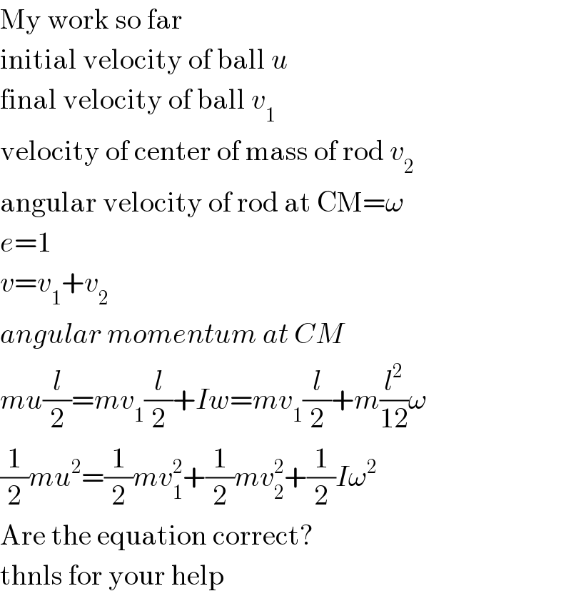My work so far  initial velocity of ball u  final velocity of ball v_1   velocity of center of mass of rod v_2   angular velocity of rod at CM=ω  e=1  v=v_1 +v_2   angular momentum at CM  mu(l/2)=mv_1 (l/2)+Iw=mv_1 (l/2)+m(l^2 /(12))ω  (1/2)mu^2 =(1/2)mv_1 ^2 +(1/2)mv_2 ^2 +(1/2)Iω^2   Are the equation correct?  thnls for your help  