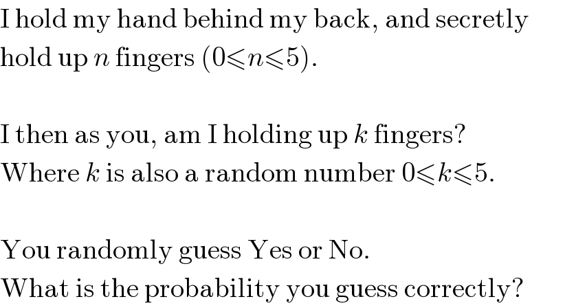 I hold my hand behind my back, and secretly  hold up n fingers (0≤n≤5).     I then as you, am I holding up k fingers?  Where k is also a random number 0≤k≤5.     You randomly guess Yes or No.  What is the probability you guess correctly?  