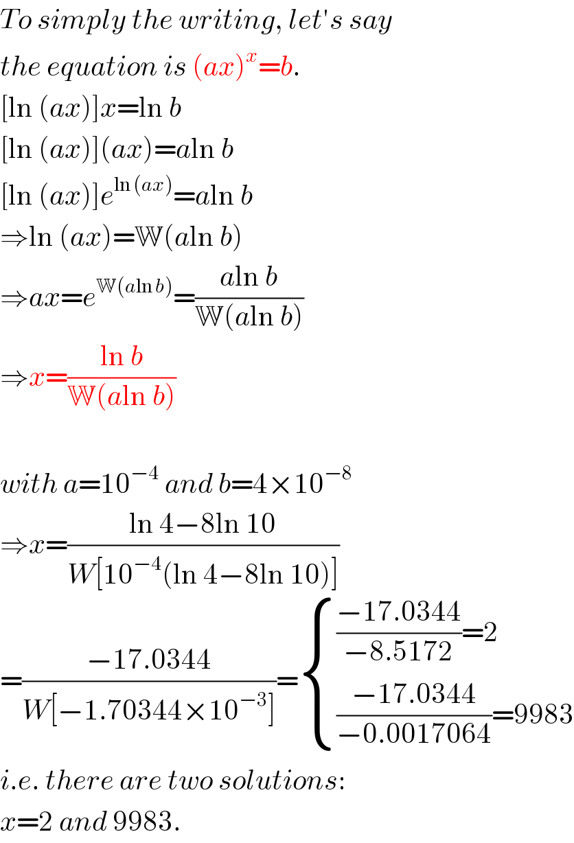 To simply the writing, let′s say  the equation is (ax)^x =b.  [ln (ax)]x=ln b  [ln (ax)](ax)=aln b  [ln (ax)]e^(ln (ax)) =aln b  ⇒ln (ax)=W(aln b)  ⇒ax=e^(W(aln b)) =((aln b)/(W(aln b)))  ⇒x=((ln b)/(W(aln b)))    with a=10^(−4)  and b=4×10^(−8)   ⇒x=((ln 4−8ln 10)/(W[10^(−4) (ln 4−8ln 10)]))  =((−17.0344)/(W[−1.70344×10^(−3) ]))= { ((((−17.0344)/(−8.5172))=2)),((((−17.0344)/(−0.0017064))=9983)) :}  i.e. there are two solutions:  x=2 and 9983.  