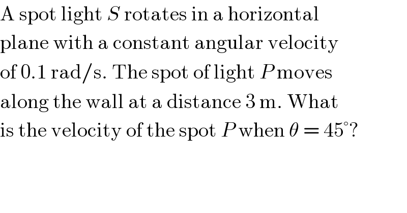 A spot light S rotates in a horizontal  plane with a constant angular velocity  of 0.1 rad/s. The spot of light P moves  along the wall at a distance 3 m. What  is the velocity of the spot P when θ = 45°?  
