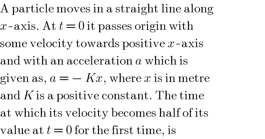 A particle moves in a straight line along  x-axis. At t = 0 it passes origin with  some velocity towards positive x-axis  and with an acceleration a which is  given as, a = − Kx, where x is in metre  and K is a positive constant. The time  at which its velocity becomes half of its  value at t = 0 for the first time, is  