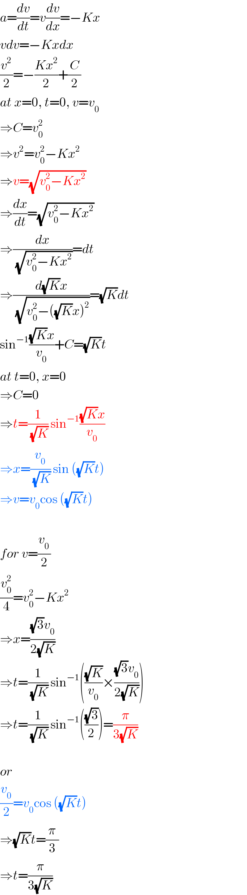a=(dv/dt)=v(dv/dx)=−Kx  vdv=−Kxdx  (v^2 /2)=−((Kx^2 )/2)+(C/2)  at x=0, t=0, v=v_0   ⇒C=v_0 ^2   ⇒v^2 =v_0 ^2 −Kx^2   ⇒v=(√(v_0 ^2 −Kx^2 ))  ⇒(dx/dt)=(√(v_0 ^2 −Kx^2 ))  ⇒(dx/(√(v_0 ^2 −Kx^2 )))=dt  ⇒((d(√K)x)/(√(v_0 ^2 −((√K)x)^2 )))=(√K)dt  sin^(−1) (((√K)x)/v_0 )+C=(√K)t  at t=0, x=0  ⇒C=0  ⇒t=(1/(√K)) sin^(−1) (((√K)x)/v_0 )  ⇒x=(v_0 /(√K)) sin ((√K)t)  ⇒v=v_0 cos ((√K)t)    for v=(v_0 /2)  (v_0 ^2 /4)=v_0 ^2 −Kx^2   ⇒x=(((√3)v_0 )/(2(√K)))  ⇒t=(1/(√K)) sin^(−1) (((√K)/v_0 )×(((√3)v_0 )/(2(√K))))  ⇒t=(1/(√K)) sin^(−1) (((√3)/2))=(π/(3(√K)))    or  (v_0 /2)=v_0 cos ((√K)t)  ⇒(√K)t=(π/3)  ⇒t=(π/(3(√K)))  