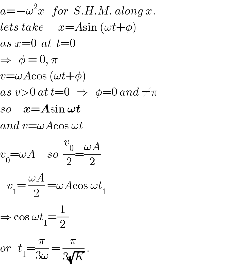 a=−ω^2 x   for  S.H.M. along x.  lets take      x=Asin (ωt+φ)  as x=0  at  t=0  ⇒   φ = 0, π  v=ωAcos (ωt+φ)  as v>0 at t=0   ⇒   φ=0 and ≠π  so     x=Asin 𝛚t  and v=ωAcos ωt  v_0 =ωA     so  (v_0 /2)=((ωA)/2)     v_1 = ((ωA)/2) =ωAcos ωt_1   ⇒ cos ωt_1 =(1/2)  or   t_1 =(π/(3ω)) = (π/(3(√K))) .  