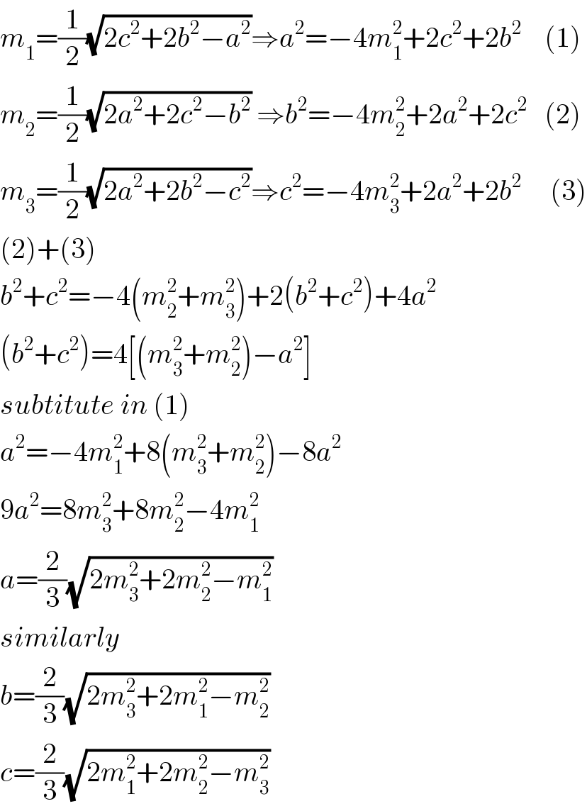 m_1 =(1/2)(√(2c^2 +2b^2 −a^2 ))⇒a^2 =−4m_1 ^2 +2c^2 +2b^2     (1)  m_2 =(1/2)(√(2a^2 +2c^2 −b^2 )) ⇒b^2 =−4m_2 ^2 +2a^2 +2c^2    (2)  m_3 =(1/2)(√(2a^2 +2b^2 −c^2 ))⇒c^2 =−4m_3 ^2 +2a^2 +2b^2      (3)  (2)+(3)  b^2 +c^2 =−4(m_2 ^2 +m_3 ^2 )+2(b^2 +c^2 )+4a^2   (b^2 +c^2 )=4[(m_3 ^2 +m_2 ^2 )−a^2 ]  subtitute in (1)  a^2 =−4m_1 ^2 +8(m_3 ^2 +m_2 ^2 )−8a^2   9a^2 =8m_3 ^2 +8m_2 ^2 −4m_1 ^2   a=(2/3)(√(2m_3 ^2 +2m_2 ^2 −m_1 ^2 ))  similarly  b=(2/3)(√(2m_3 ^2 +2m_1 ^2 −m_2 ^2 ))  c=(2/3)(√(2m_1 ^2 +2m_2 ^2 −m_3 ^2 ))  