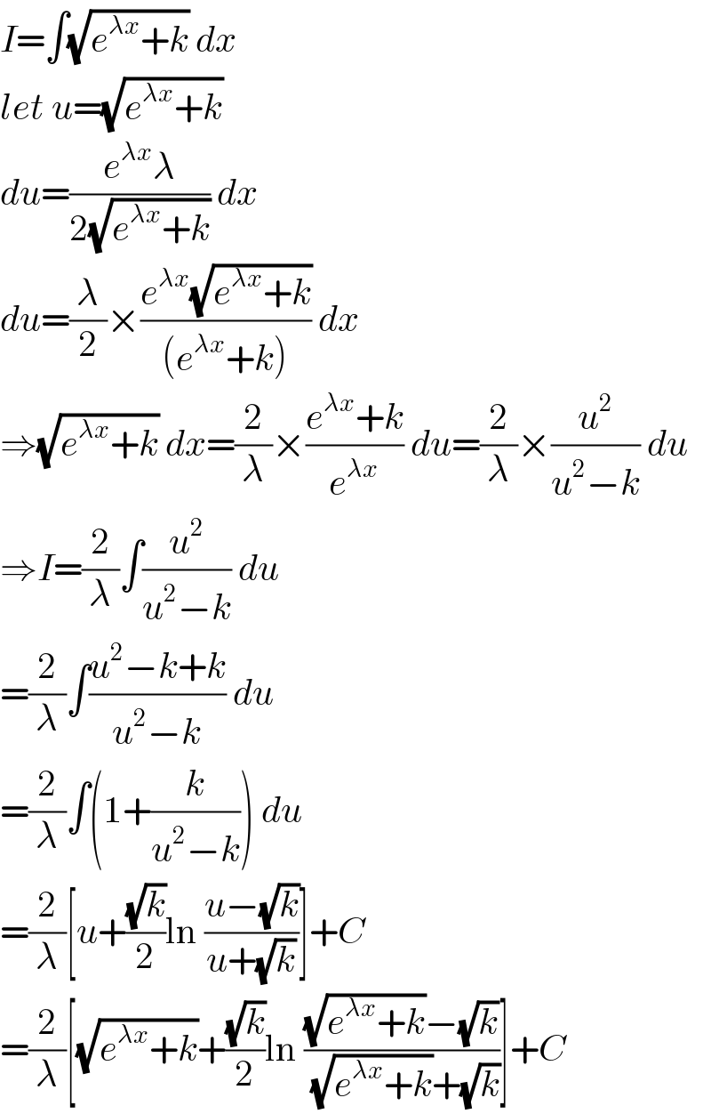 I=∫(√(e^(λx) +k)) dx  let u=(√(e^(λx) +k))  du=((e^(λx) λ)/(2(√(e^(λx) +k)))) dx  du=(λ/2)×((e^(λx) (√(e^(λx) +k)))/((e^(λx) +k))) dx  ⇒(√(e^(λx) +k)) dx=(2/λ)×((e^(λx) +k)/e^(λx) ) du=(2/λ)×(u^2 /(u^2 −k)) du  ⇒I=(2/λ)∫(u^2 /(u^2 −k)) du  =(2/λ)∫((u^2 −k+k)/(u^2 −k)) du  =(2/λ)∫(1+(k/(u^2 −k))) du  =(2/λ)[u+((√k)/2)ln ((u−(√k))/(u+(√k)))]+C  =(2/λ)[(√(e^(λx) +k))+((√k)/2)ln (((√(e^(λx) +k))−(√k))/((√(e^(λx) +k))+(√k)))]+C  