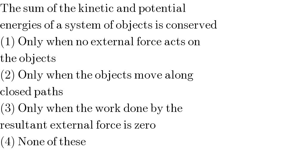 The sum of the kinetic and potential  energies of a system of objects is conserved  (1) Only when no external force acts on  the objects  (2) Only when the objects move along  closed paths  (3) Only when the work done by the  resultant external force is zero  (4) None of these  