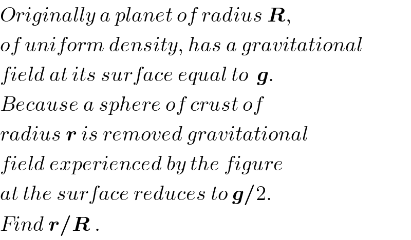 Originally a planet of radius R,  of uniform density, has a gravitational  field at its surface equal to  g.  Because a sphere of crust of  radius r is removed gravitational  field experienced by the figure  at the surface reduces to g/2.  Find r/R .   
