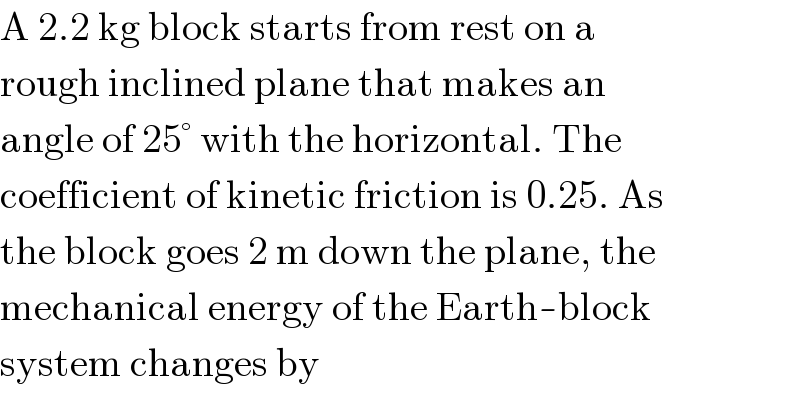 A 2.2 kg block starts from rest on a  rough inclined plane that makes an  angle of 25° with the horizontal. The  coefficient of kinetic friction is 0.25. As  the block goes 2 m down the plane, the  mechanical energy of the Earth-block  system changes by  