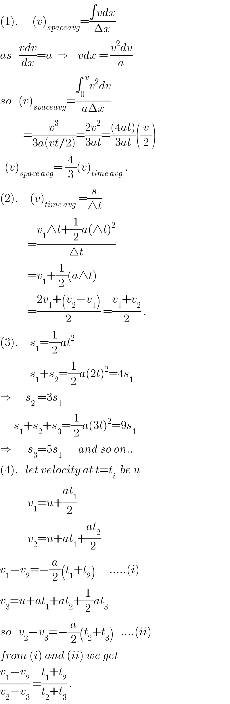 (1).      (v)_(spaceavg) =((∫vdx)/(Δx))  as   ((vdv)/dx)=a  ⇒    vdx = ((v^2 dv)/a)  so   (v)_(spaceavg) =((∫_0 ^(  v) v^2 dv)/(aΔx))            =(v^3 /(3a(vt/2)))=((2v^2 )/(3at))=(((4at))/(3at))((v/2))    (v)_(space avg) = (4/3)(v)_(time avg)  .  (2).     (v)_(time avg)  =(s/(△t))              =((v_1 △t+(1/2)a(△t)^2 )/(△t))              =v_1 +(1/2)(a△t)              =((2v_1 +(v_2 −v_1 ))/2) =((v_1 +v_2 )/2) .  (3).     s_1 =(1/2)at^2                s_1 +s_2 =(1/2)a(2t)^2 =4s_1   ⇒      s_2  =3s_1         s_1 +s_2 +s_3 =(1/2)a(3t)^2 =9s_1   ⇒       s_3 =5s_1        and so on..  (4).   let velocity at t=t_i   be u              v_1 =u+((at_1 )/2)              v_2 =u+at_1 +((at_2 )/2)  v_1 −v_2 =−(a/2)(t_1 +t_2 )      .....(i)  v_3 =u+at_1 +at_2 +(1/2)at_3   so   v_2 −v_3 =−(a/2)(t_2 +t_3 )   ....(ii)  from (i) and (ii) we get  ((v_1 −v_2 )/(v_2 −v_3 )) =((t_1 +t_2 )/(t_2 +t_3 )) .  