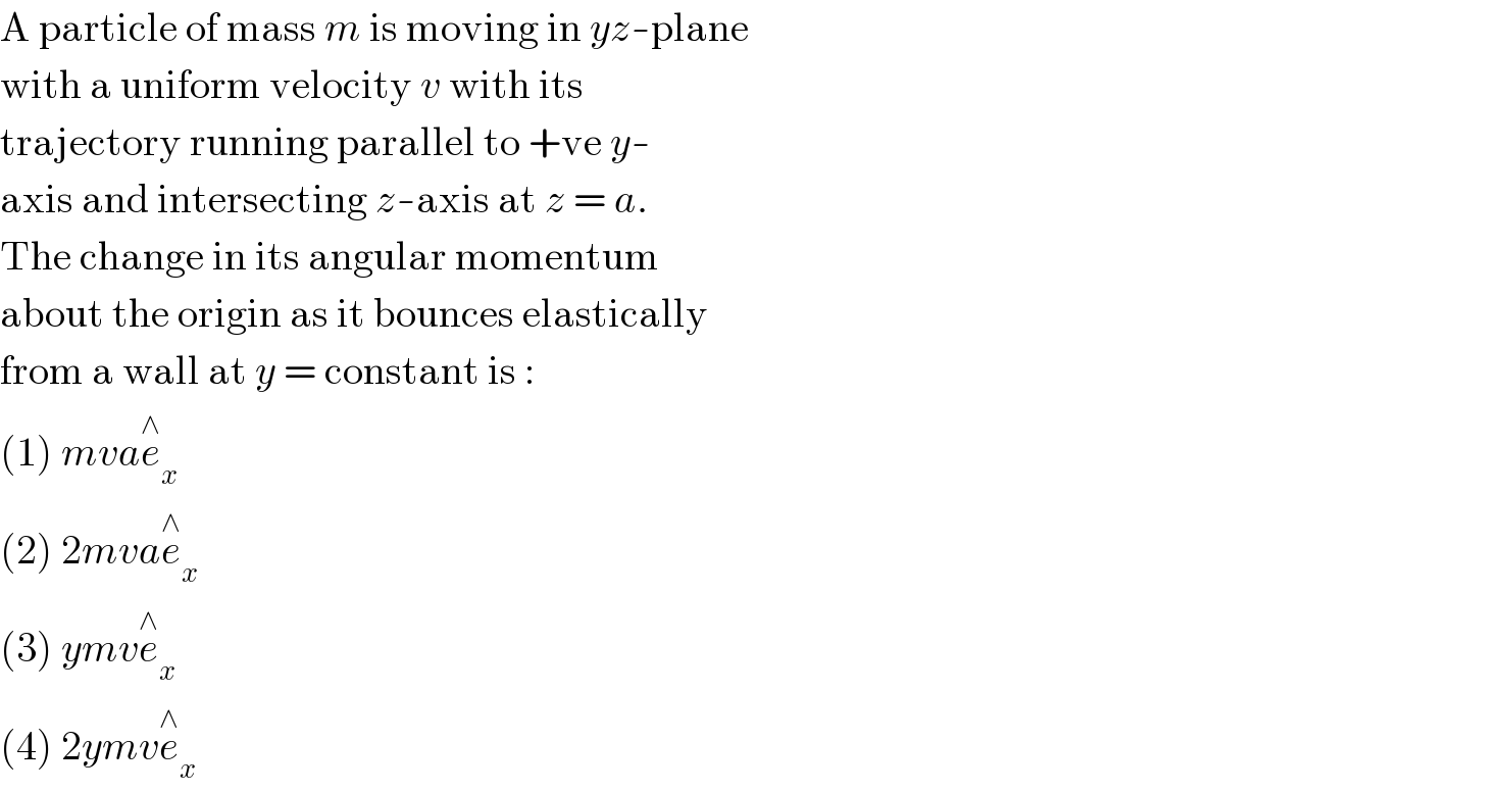 A particle of mass m is moving in yz-plane  with a uniform velocity v with its  trajectory running parallel to +ve y-  axis and intersecting z-axis at z = a.  The change in its angular momentum  about the origin as it bounces elastically  from a wall at y = constant is :  (1) mvae_x ^∧   (2) 2mvae_x ^∧   (3) ymve_x ^∧   (4) 2ymve_x ^∧   
