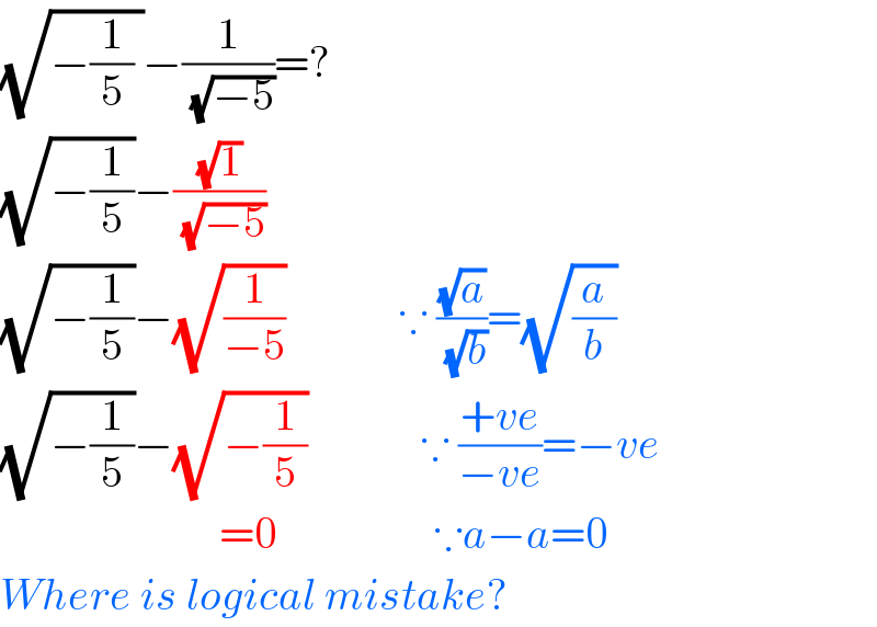 (√(−(1/5) ))−(1/(√(−5)))=?  (√(−(1/5)))−((√1)/(√(−5)))  (√(−(1/5)))−(√(1/(−5)))             ∵ ((√a)/(√b))=(√(a/b))  (√(−(1/5)))−(√(−(1/5)))             ∵ ((+ve)/(−ve))=−ve                           =0                  ∵a−a=0  Where is logical mistake?  