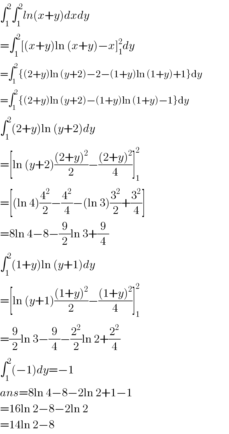 ∫_1 ^2 ∫_1 ^2 ln(x+y)dxdy  =∫_1 ^2 [(x+y)ln (x+y)−x]_1 ^2 dy  =∫_1 ^2 {(2+y)ln (y+2)−2−(1+y)ln (1+y)+1}dy  =∫_1 ^2 {(2+y)ln (y+2)−(1+y)ln (1+y)−1}dy  ∫_1 ^2 (2+y)ln (y+2)dy  =[ln (y+2)(((2+y)^2 )/2)−(((2+y)^2 )/4)]_1 ^2   =[(ln 4)(4^2 /2)−(4^2 /4)−(ln 3)(3^2 /2)+(3^2 /4)]  =8ln 4−8−(9/2)ln 3+(9/4)  ∫_1 ^2 (1+y)ln (y+1)dy  =[ln (y+1)(((1+y)^2 )/2)−(((1+y)^2 )/4)]_1 ^2   =(9/2)ln 3−(9/4)−(2^2 /2)ln 2+(2^2 /4)  ∫_1 ^2 (−1)dy=−1  ans=8ln 4−8−2ln 2+1−1  =16ln 2−8−2ln 2  =14ln 2−8  