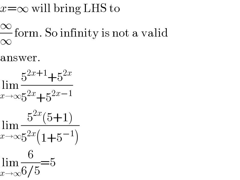 x=∞ will bring LHS to  (∞/∞) form. So infinity is not a valid  answer.  lim_(x→∞) ((5^(2x+1) +5^(2x) )/(5^(2x) +5^(2x−1) ))  lim_(x→∞) ((5^(2x) (5+1))/(5^(2x) (1+5^(−1) )))  lim_(x→∞) (6/(6/5))=5  