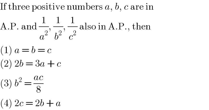 If three positive numbers a, b, c are in  A.P. and (1/a^2 ), (1/b^2 ), (1/c^2 ) also in A.P., then  (1) a = b = c  (2) 2b = 3a + c  (3) b^2  = ((ac)/8)  (4) 2c = 2b + a  