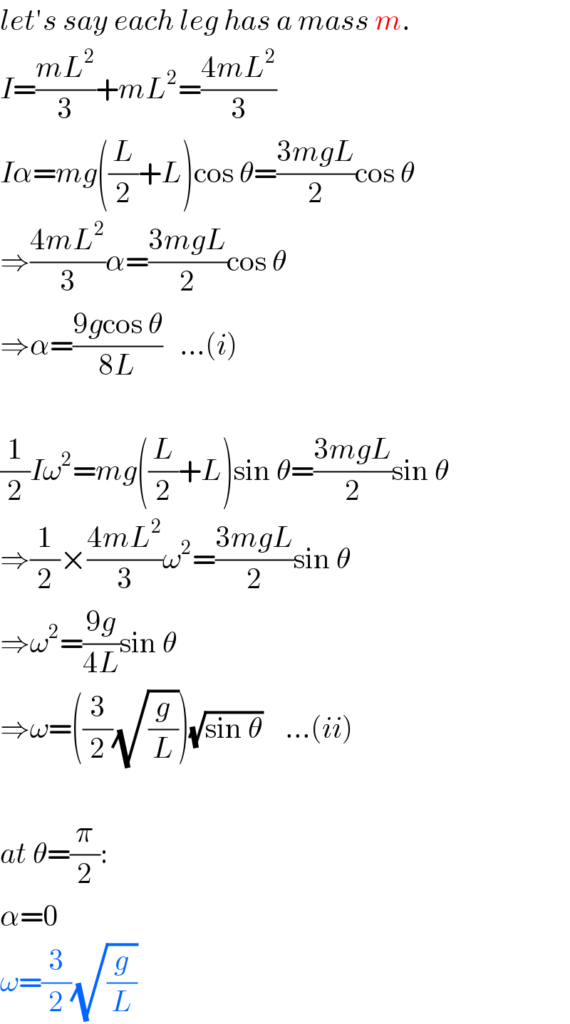 let′s say each leg has a mass m.  I=((mL^2 )/3)+mL^2 =((4mL^2 )/3)  Iα=mg((L/2)+L)cos θ=((3mgL)/2)cos θ  ⇒((4mL^2 )/3)α=((3mgL)/2)cos θ  ⇒α=((9gcos θ)/(8L))   ...(i)    (1/2)Iω^2 =mg((L/2)+L)sin θ=((3mgL)/2)sin θ  ⇒(1/2)×((4mL^2 )/3)ω^2 =((3mgL)/2)sin θ  ⇒ω^2 =((9g)/(4L))sin θ  ⇒ω=((3/2)(√(g/L)))(√(sin θ))    ...(ii)    at θ=(π/2):  α=0  ω=(3/2)(√(g/L))  
