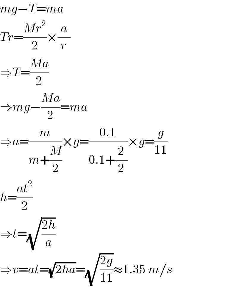 mg−T=ma  Tr=((Mr^2 )/2)×(a/r)  ⇒T=((Ma)/2)  ⇒mg−((Ma)/2)=ma  ⇒a=(m/(m+(M/2)))×g=((0.1)/(0.1+(2/2)))×g=(g/(11))  h=((at^2 )/2)  ⇒t=(√((2h)/a))  ⇒v=at=(√(2ha))=(√((2g)/(11)))≈1.35 m/s  
