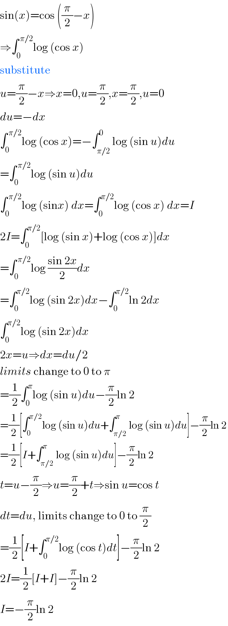 sin(x)=cos ((π/2)−x)  ⇒∫_0 ^( π/2) log (cos x)  substitute  u=(π/2)−x⇒x=0,u=(π/2),x=(π/2),u=0  du=−dx  ∫_0 ^( π/2) log (cos x)=−∫_(π/2) ^0 log (sin u)du  =∫_0 ^( π/2) log (sin u)du  ∫_0 ^( π/2) log (sinx) dx=∫_0 ^(π/2) log (cos x) dx=I  2I=∫_0 ^(π/2) [log (sin x)+log (cos x)]dx  =∫_0 ^( π/2) log ((sin 2x)/2)dx  =∫_0 ^(π/2) log (sin 2x)dx−∫_0 ^(π/2) ln 2dx  ∫_0 ^(π/2) log (sin 2x)dx  2x=u⇒dx=du/2  limits change to 0 to π  =(1/2)∫_0 ^π log (sin u)du−(π/2)ln 2  =(1/2)[∫_0 ^(π/2) log (sin u)du+∫_(π/2) ^π log (sin u)du]−(π/2)ln 2  =(1/2)[I+∫_(π/2) ^π log (sin u)du]−(π/2)ln 2  t=u−(π/2)⇒u=(π/2)+t⇒sin u=cos t  dt=du, limits change to 0 to (π/2)  =(1/2)[I+∫_0 ^(π/2) log (cos t)dt]−(π/2)ln 2  2I=(1/2)[I+I]−(π/2)ln 2  I=−(π/2)ln 2  