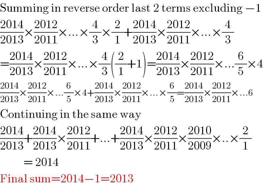 Summing in reverse order last 2 terms excluding −1  ((2014)/(2013))×((2012)/(2011))×...×(4/3)×(2/1)+((2014)/(2013))×((2012)/(2011))×...×(4/3)  =((2014)/(2013))×((2012)/(2011))×...×(4/3)((2/1)+1)=((2014)/(2013))×((2012)/(2011))×...(6/5)×4  ((2014)/(2013))×((2012)/(2011))×...(6/5)×4+((2014)/(2013))×((2012)/(2011))×...×(6/5)=((2014)/(2013))×((2012)/(2011))×...6  Continuing in the same way  ((2014)/(2013))+((2014)/(2013))×((2012)/(2011))+...+((2014)/(2013))×((2012)/(2011))×((2010)/(2009))×..×(2/1)            = 2014  Final sum=2014−1=2013  