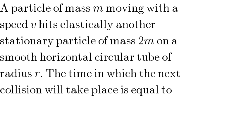 A particle of mass m moving with a  speed v hits elastically another  stationary particle of mass 2m on a  smooth horizontal circular tube of  radius r. The time in which the next  collision will take place is equal to  