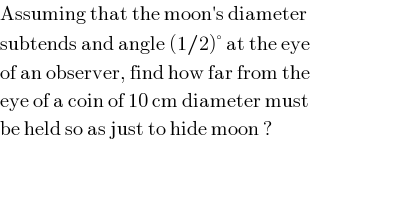 Assuming that the moon′s diameter   subtends and angle (1/2)° at the eye   of an observer, find how far from the  eye of a coin of 10 cm diameter must   be held so as just to hide moon ?  