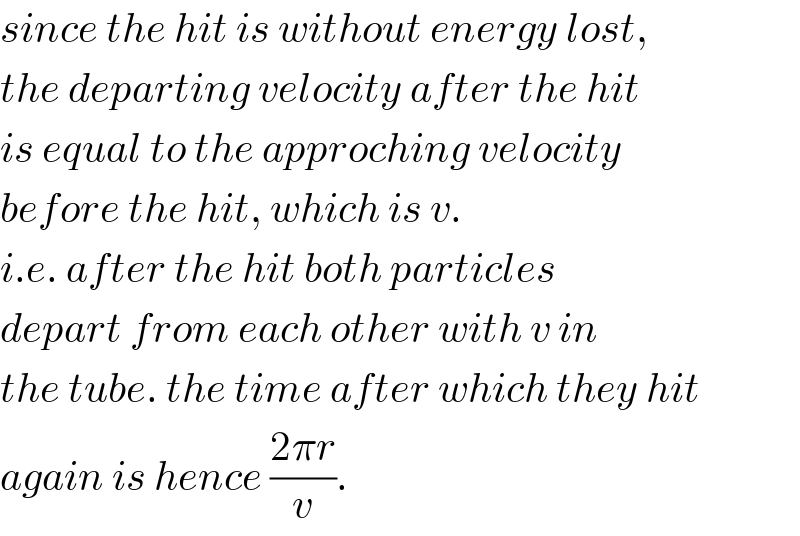 since the hit is without energy lost,  the departing velocity after the hit  is equal to the approching velocity  before the hit, which is v.  i.e. after the hit both particles  depart from each other with v in  the tube. the time after which they hit  again is hence ((2πr)/v).  