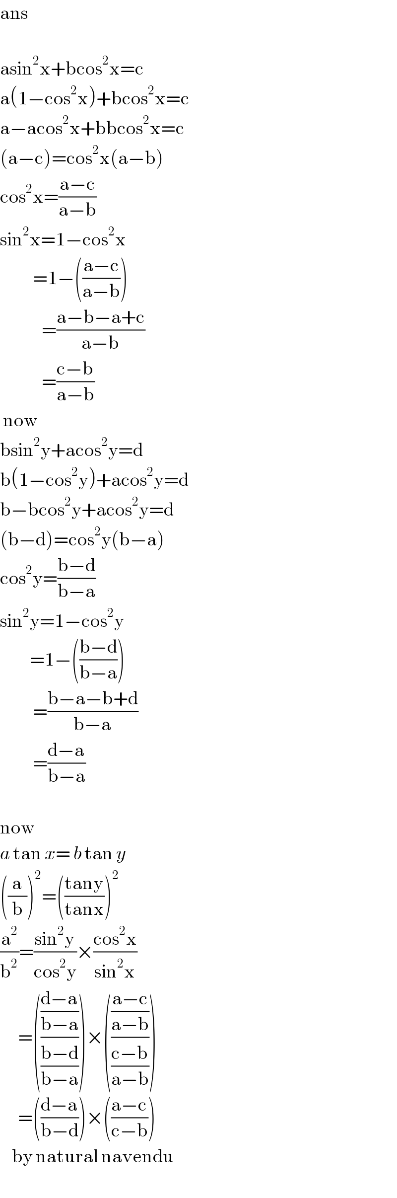 ans    asin^2 x+bcos^2 x=c  a(1−cos^2 x)+bcos^2 x=c  a−acos^2 x+bbcos^2 x=c  (a−c)=cos^2 x(a−b)  cos^2 x=((a−c)/(a−b))  sin^2 x=1−cos^2 x             =1−(((a−c)/(a−b)))                =((a−b−a+c)/(a−b))                =((c−b)/(a−b))   now  bsin^2 y+acos^2 y=d  b(1−cos^2 y)+acos^2 y=d  b−bcos^2 y+acos^2 y=d  (b−d)=cos^2 y(b−a)  cos^2 y=((b−d)/(b−a))  sin^2 y=1−cos^2 y            =1−(((b−d)/(b−a)))             =((b−a−b+d)/(b−a))             =((d−a)/(b−a))    now  a tan x= b tan y   ((a/b))^2 =(((tany)/(tanx)))^2   (a^2 /b^2 )=((sin^2 y)/(cos^2 y))×((cos^2 x)/(sin^2 x))        =((((d−a)/(b−a))/((b−d)/(b−a))))×((((a−c)/(a−b))/((c−b)/(a−b))))        =(((d−a)/(b−d)))×(((a−c)/(c−b)))      by natural navendu  