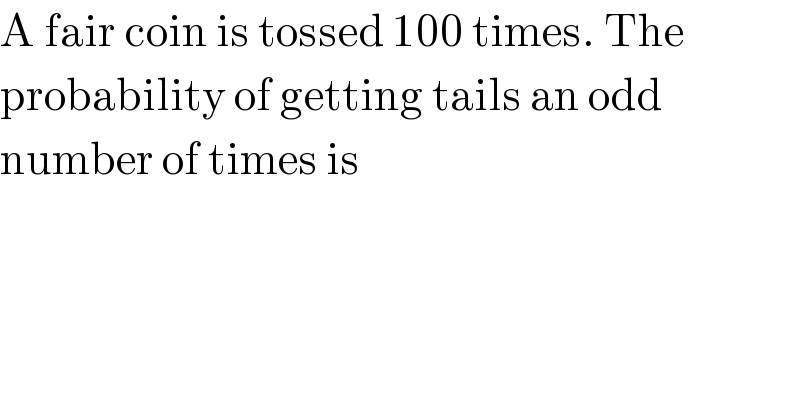 A fair coin is tossed 100 times. The  probability of getting tails an odd  number of times is  
