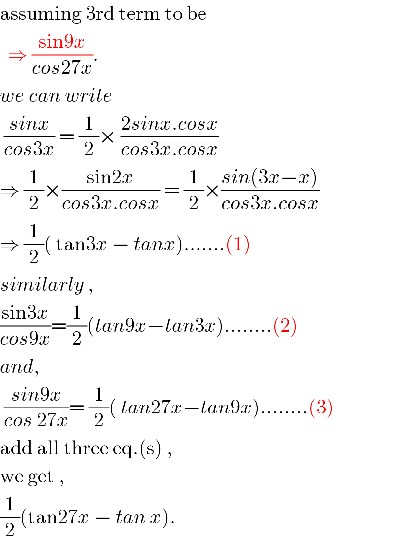 assuming 3rd term to be     ⇒ ((sin9x)/(cos27x)).  we can write    ((sinx)/(cos3x)) = (1/2)× ((2sinx.cosx)/(cos3x.cosx))  ⇒ (1/2)×((sin2x)/(cos3x.cosx)) = (1/2)×((sin(3x−x))/(cos3x.cosx))  ⇒ (1/2)( tan3x − tanx).......(1)  similarly ,  ((sin3x)/(cos9x))=(1/2)(tan9x−tan3x)........(2)  and,   ((sin9x)/(cos 27x))= (1/2)( tan27x−tan9x)........(3)  add all three eq.(s) ,  we get ,  (1/2)(tan27x − tan x).  
