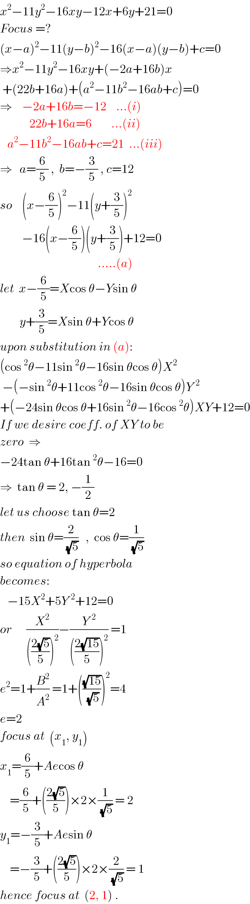 x^2 −11y^2 −16xy−12x+6y+21=0  Focus =?  (x−a)^2 −11(y−b)^2 −16(x−a)(y−b)+c=0  ⇒x^2 −11y^2 −16xy+(−2a+16b)x   +(22b+16a)+(a^2 −11b^2 −16ab+c)=0  ⇒    −2a+16b=−12    ...(i)              22b+16a=6        ...(ii)     a^2 −11b^2 −16ab+c=21  ...(iii)  ⇒   a=(6/5) ,  b=−(3/5) , c=12  so    (x−(6/5))^2 −11(y+(3/5))^2            −16(x−(6/5))(y+(3/5))+12=0                                          .....(a)  let  x−(6/5)=Xcos θ−Ysin θ          y+(3/5)=Xsin θ+Ycos θ  upon substitution in (a):  (cos^2 θ−11sin^2 θ−16sin θcos θ)X^2    −(−sin^2 θ+11cos^2 θ−16sin θcos θ)Y^(  2)   +(−24sin θcos θ+16sin^2 θ−16cos^2 θ)XY+12=0  If we desire coeff. of XY to be  zero  ⇒   −24tan θ+16tan^2 θ−16=0  ⇒  tan θ = 2, −(1/2)  let us choose tan θ=2  then  sin θ=(2/(√5))   ,  cos θ=(1/(√5))  so equation of hyperbola  becomes:     −15X^2 +5Y^(  2) +12=0  or      (X^2 /((((2(√5))/5))^2 ))−(Y^(  2) /((((2(√(15)))/5))^2 )) =1  e^2 =1+(B^2 /A^2 ) =1+(((√(15))/(√5)))^2 =4  e=2  focus at  (x_1 , y_1 )  x_1 =(6/5)+Aecos θ       =(6/5)+(((2(√5))/5))×2×(1/(√5)) = 2  y_1 =−(3/5)+Aesin θ      =−(3/5)+(((2(√5))/5))×2×(2/(√5)) = 1  hence focus at  (2, 1) .  