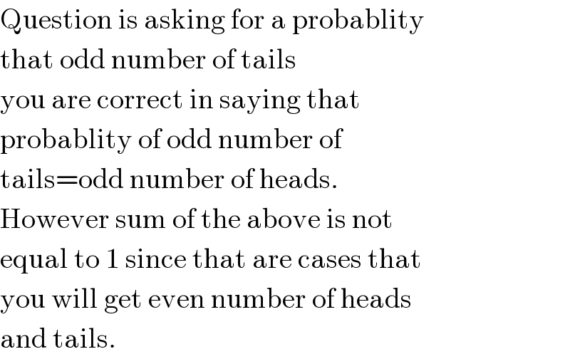 Question is asking for a probablity  that odd number of tails  you are correct in saying that  probablity of odd number of  tails=odd number of heads.  However sum of the above is not  equal to 1 since that are cases that  you will get even number of heads  and tails.  