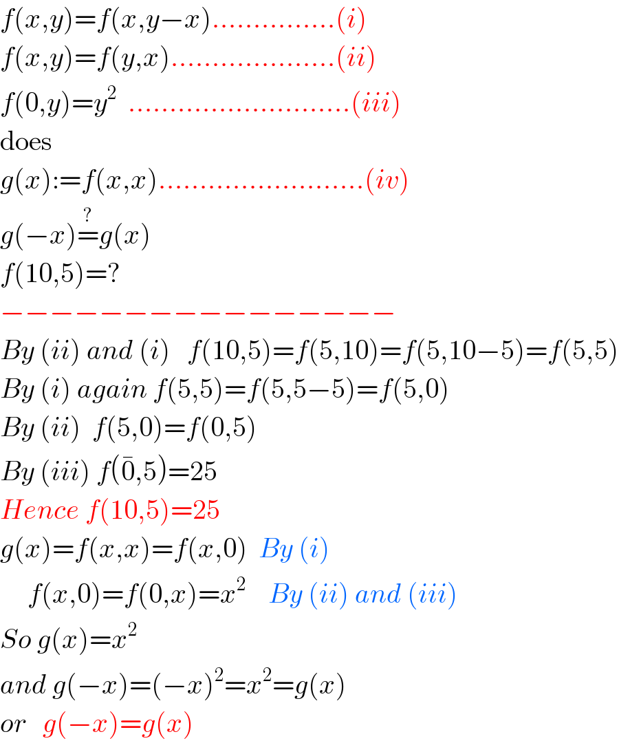 f(x,y)=f(x,y−x)...............(i)  f(x,y)=f(y,x)....................(ii)  f(0,y)=y^2   ...........................(iii)  does  g(x):=f(x,x).........................(iv)  g(−x)=^? g(x)  f(10,5)=?  −−−−−−−−−−−−−−−−  By (ii) and (i)   f(10,5)=f(5,10)=f(5,10−5)=f(5,5)  By (i) again f(5,5)=f(5,5−5)=f(5,0)  By (ii)  f(5,0)=f(0,5)  By (iii) f(0^� ,5)=25  Hence f(10,5)=25  g(x)=f(x,x)=f(x,0)  By (i)       f(x,0)=f(0,x)=x^2     By (ii) and (iii)  So g(x)=x^2   and g(−x)=(−x)^2 =x^2 =g(x)  or   g(−x)=g(x)  