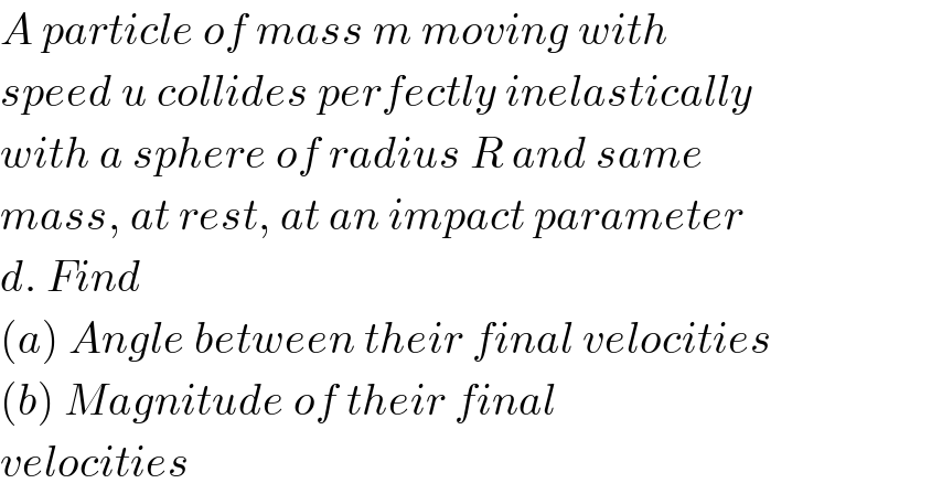 A particle of mass m moving with  speed u collides perfectly inelastically  with a sphere of radius R and same  mass, at rest, at an impact parameter  d. Find  (a) Angle between their final velocities  (b) Magnitude of their final  velocities  