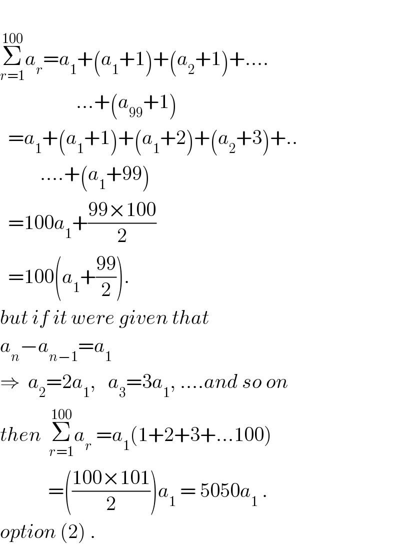  Σ_(r=1) ^(100) a_r =a_1 +(a_1 +1)+(a_2 +1)+....                     ...+(a_(99) +1)    =a_1 +(a_1 +1)+(a_1 +2)+(a_2 +3)+..            ....+(a_1 +99)    =100a_1 +((99×100)/2)    =100(a_1 +((99)/2)).  but if it were given that  a_n −a_(n−1) =a_1     ⇒  a_2 =2a_1 ,   a_3 =3a_1 , ....and so on  then  Σ_(r=1) ^(100) a_r  =a_1 (1+2+3+...100)              =(((100×101)/2))a_1  = 5050a_1  .  option (2) .  