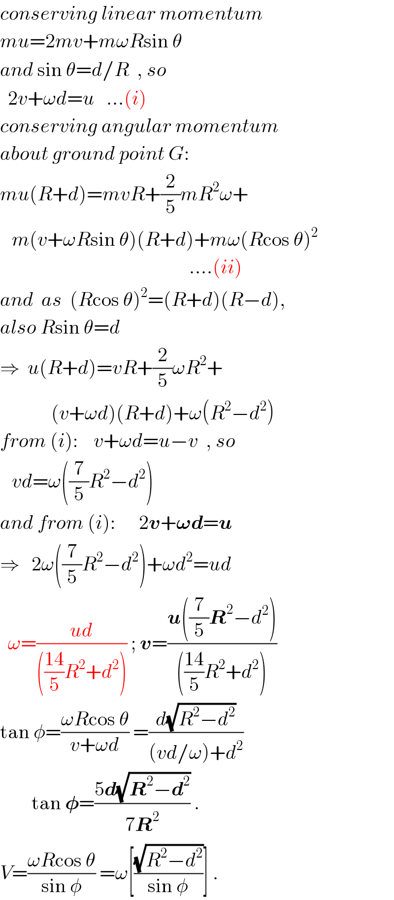 conserving linear momentum  mu=2mv+mωRsin θ  and sin θ=d/R  , so    2v+ωd=u   ...(i)  conserving angular momentum  about ground point G:  mu(R+d)=mvR+(2/5)mR^2 ω+     m(v+ωRsin θ)(R+d)+mω(Rcos θ)^2                                                   ....(ii)  and  as  (Rcos θ)^2 =(R+d)(R−d),  also Rsin θ=d  ⇒  u(R+d)=vR+(2/5)ωR^2 +               (v+ωd)(R+d)+ω(R^2 −d^2 )  from (i):    v+ωd=u−v  , so     vd=ω((7/5)R^2 −d^2 )  and from (i):      2v+𝛚d=u  ⇒   2ω((7/5)R^2 −d^2 )+ωd^2 =ud    ω=((ud)/((((14)/5)R^2 +d^2 ))) ; v=((u((7/5)R^2 −d^2 ))/((((14)/5)R^2 +d^2 )))  tan φ=((ωRcos θ)/(v+ωd)) =(d(√(R^2 −d^2 ))/((vd/ω)+d^2 ))          tan 𝛗=((5d(√(R^2 −d^2 )))/(7R^2 )) .  V=((ωRcos θ)/(sin φ)) =ω[((√(R^2 −d^2 ))/(sin φ))] .  