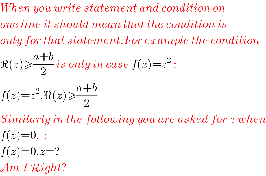 When you write statement and condition on   one line it should mean that the condition is  only for that statement.For example the condition  ℜ(z)≥((a+b)/2) is only in case f(z)=z^2  :  f(z)=z^2 ,ℜ(z)≥((a+b)/2)  Similarly in the following you are asked for z when  f(z)=0.  :  f(z)=0,z=?  Am I Right?  