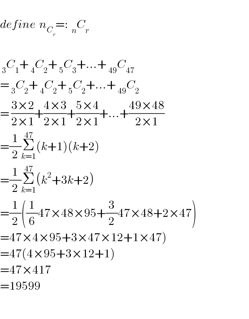  define  n_C_r  =:  _n C_r      _3 C_1 + _4 C_2 + _5 C_3 +...+ _(49) C_(47)   = _3 C_2 + _4 C_2 + _5 C_2 +...+ _(49) C_2   = ((3×2)/(2×1))+((4×3)/(2×1))+((5×4)/(2×1))+...+((49×48)/(2×1))  =(1/2)Σ_(k=1) ^(47) (k+1)(k+2)  =(1/2)Σ_(k=1) ^(47) (k^2 +3k+2)  =(1/2)((1/6)47×48×95+(3/2)47×48+2×47)  =47×4×95+3×47×12+1×47)  =47(4×95+3×12+1)  =47×417  =19599    