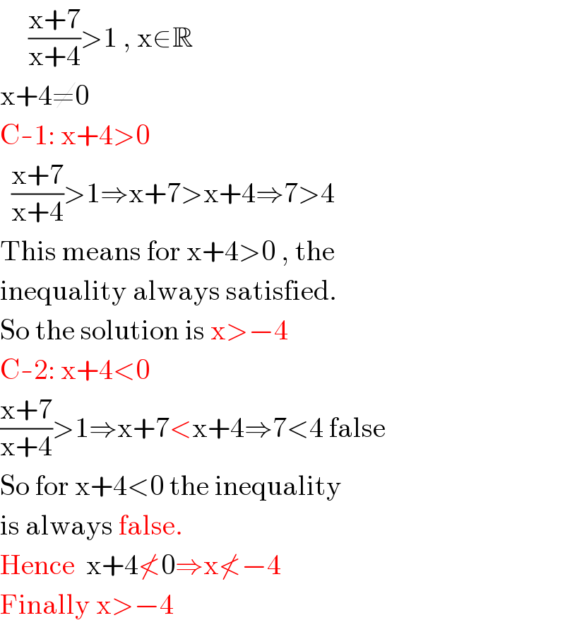      ((x+7)/(x+4))>1 , x∈R  x+4≠0  C-1: x+4>0    ((x+7)/(x+4))>1⇒x+7>x+4⇒7>4  This means for x+4>0 , the  inequality always satisfied.  So the solution is x>−4  C-2: x+4<0  ((x+7)/(x+4))>1⇒x+7<x+4⇒7<4 false  So for x+4<0 the inequality  is always false.  Hence  x+4≮0⇒x≮−4  Finally x>−4  