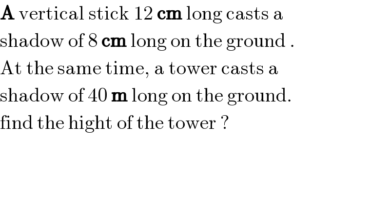 A vertical stick 12 cm long casts a   shadow of 8 cm long on the ground .  At the same time, a tower casts a   shadow of 40 m long on the ground.   find the hight of the tower ?  