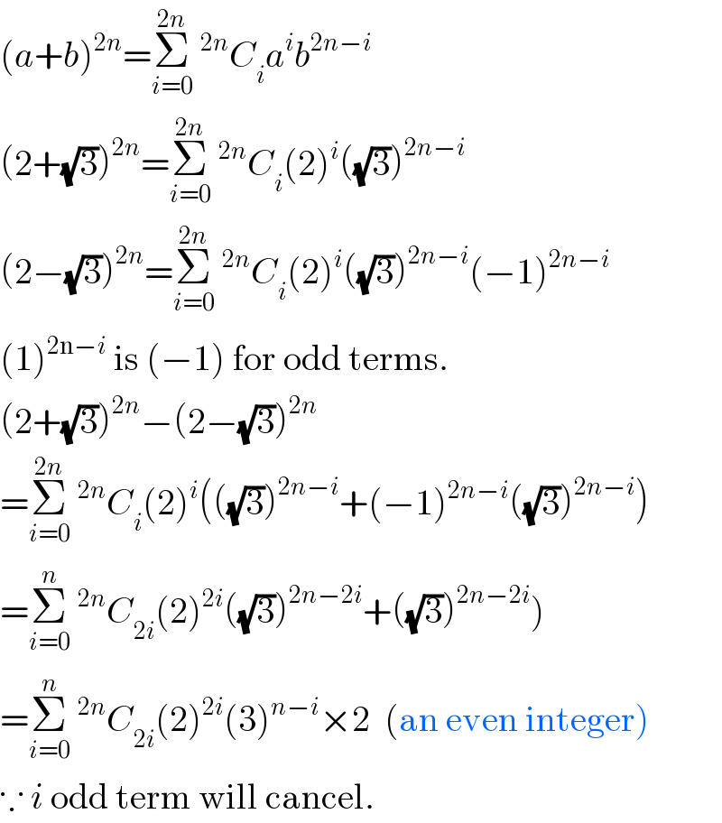 (a+b)^(2n) =Σ_(i=0) ^(2n) ^(2n) C_i a^i b^(2n−i)   (2+(√3))^(2n) =Σ_(i=0) ^(2n) ^(2n) C_i (2)^i ((√3))^(2n−i)   (2−(√3))^(2n) =Σ_(i=0) ^(2n) ^(2n) C_i (2)^i ((√3))^(2n−i) (−1)^(2n−i)   (1)^(2n−i)  is (−1) for odd terms.  (2+(√3))^(2n) −(2−(√3))^(2n)   =Σ_(i=0) ^(2n) ^(2n) C_i (2)^i (((√3))^(2n−i) +(−1)^(2n−i) ((√3))^(2n−i) )  =Σ_(i=0) ^n ^(2n) C_(2i) (2)^(2i) ((√3))^(2n−2i) +((√3))^(2n−2i) )  =Σ_(i=0) ^n ^(2n) C_(2i) (2)^(2i) (3)^(n−i) ×2  (an even integer)  ∵ i odd term will cancel.  