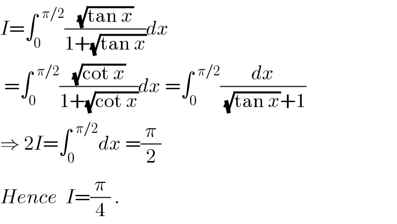 I=∫_0 ^(  π/2) ((√(tan x))/(1+(√(tan x))))dx   =∫_0 ^(  π/2) ((√(cot x))/(1+(√(cot x))))dx =∫_0 ^(  π/2) (dx/((√(tan x))+1))  ⇒ 2I=∫_0 ^(  π/2) dx =(π/2)  Hence  I=(π/4) .  