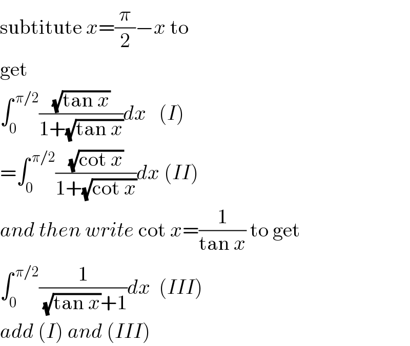 subtitute x=(π/2)−x to  get  ∫_0 ^( π/2) ((√(tan x))/(1+(√(tan x))))dx   (I)  =∫_0 ^( π/2) ((√(cot x))/(1+(√(cot x))))dx (II)  and then write cot x=(1/(tan x)) to get  ∫_0 ^( π/2) (1/((√(tan x))+1))dx  (III)  add (I) and (III)  