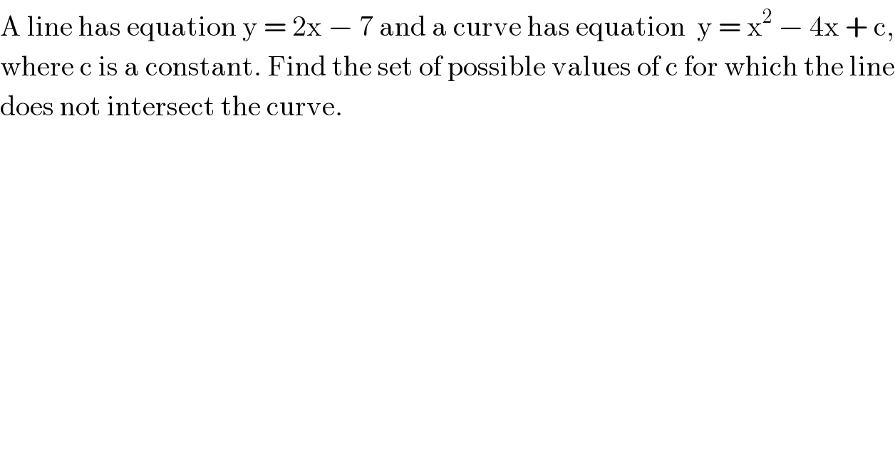 A line has equation y = 2x − 7 and a curve has equation  y = x^2  − 4x + c,  where c is a constant. Find the set of possible values of c for which the line  does not intersect the curve.  