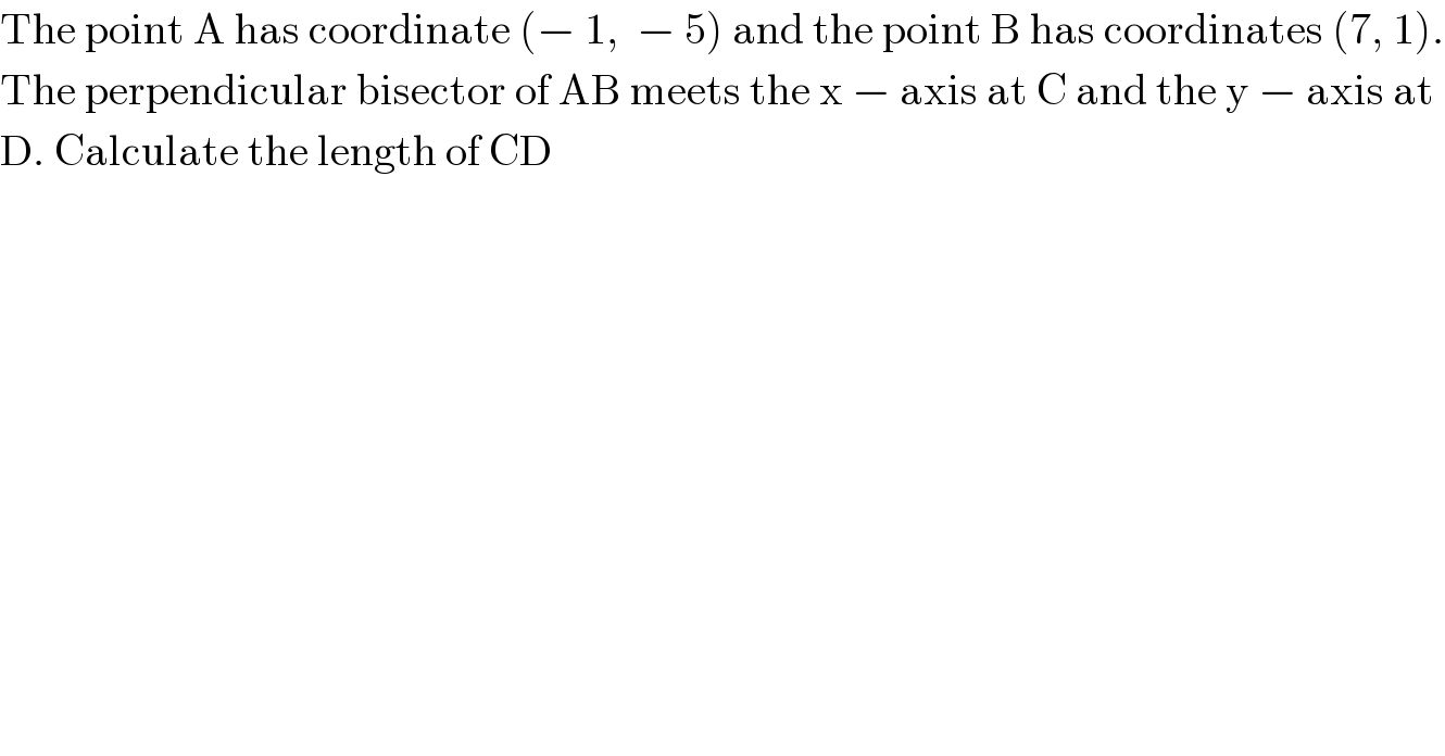 The point A has coordinate (− 1,  − 5) and the point B has coordinates (7, 1).  The perpendicular bisector of AB meets the x − axis at C and the y − axis at  D. Calculate the length of CD  