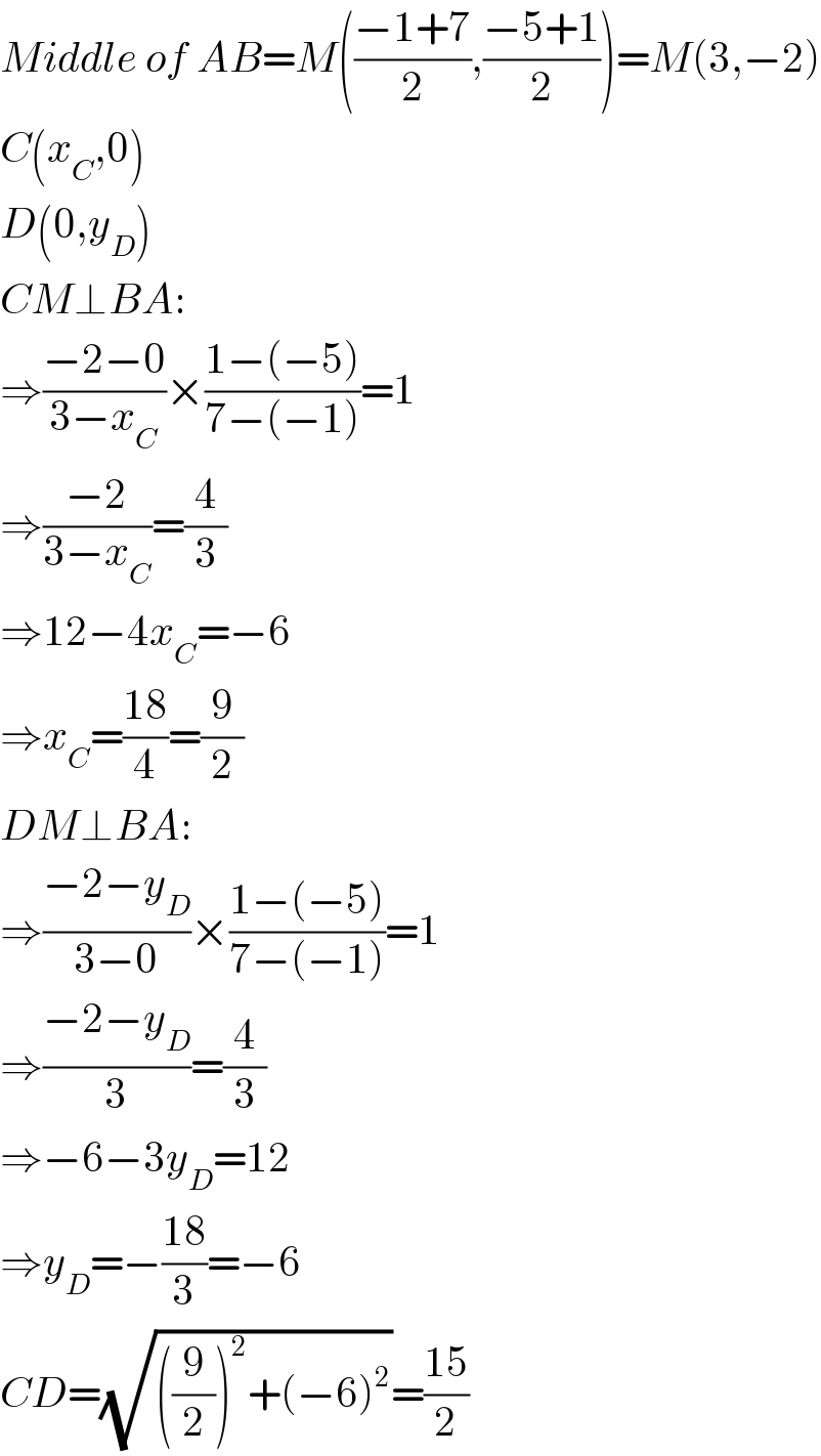 Middle of AB=M(((−1+7)/2),((−5+1)/2))=M(3,−2)  C(x_C ,0)  D(0,y_D )  CM⊥BA:  ⇒((−2−0)/(3−x_C ))×((1−(−5))/(7−(−1)))=1  ⇒((−2)/(3−x_C ))=(4/3)  ⇒12−4x_C =−6  ⇒x_C =((18)/4)=(9/2)  DM⊥BA:  ⇒((−2−y_D )/(3−0))×((1−(−5))/(7−(−1)))=1  ⇒((−2−y_D )/3)=(4/3)  ⇒−6−3y_D =12  ⇒y_D =−((18)/3)=−6  CD=(√(((9/2))^2 +(−6)^2 ))=((15)/2)  
