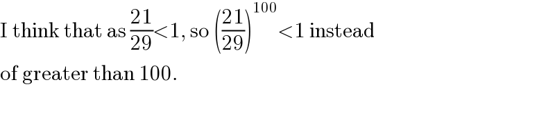 I think that as ((21)/(29))<1, so (((21)/(29)))^(100) <1 instead  of greater than 100.  